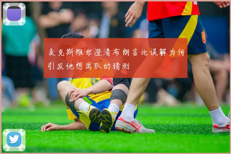 麦克斯维尔澄清布朗言论误解为何引发他想离队的猜测