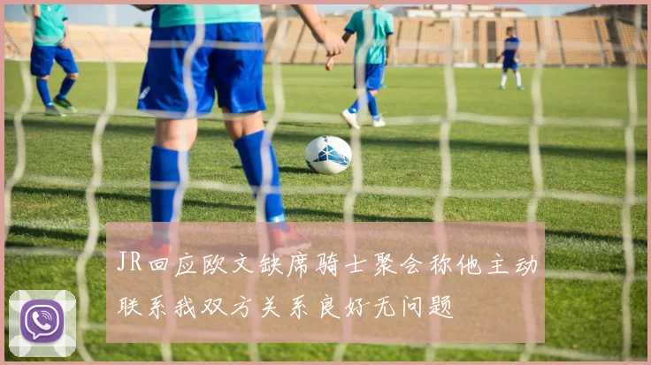 JR回应欧文缺席骑士聚会称他主动联系我双方关系良好无问题