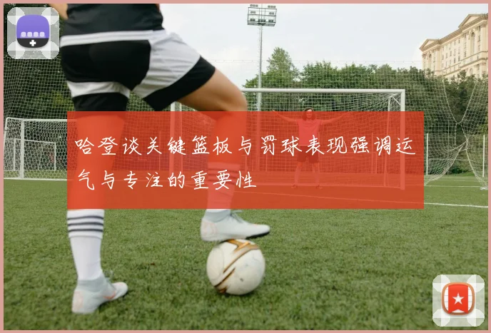 哈登谈关键篮板与罚球表现强调运气与专注的重要性