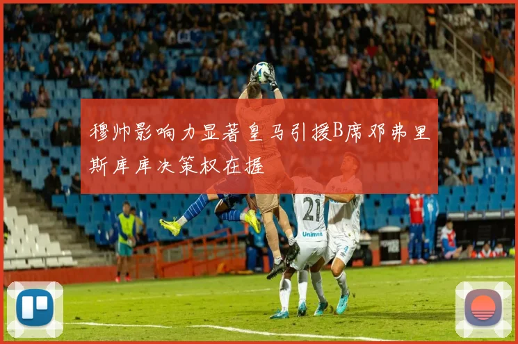 穆帅影响力显著皇马引援B席邓弗里斯库库决策权在握