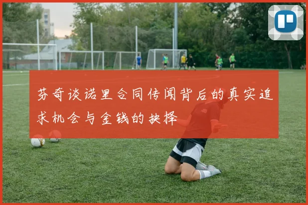 芬奇谈诺里合同传闻背后的真实追求机会与金钱的抉择