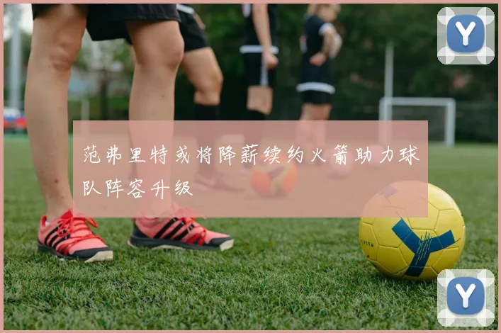 范弗里特或将降薪续约火箭助力球队阵容升级