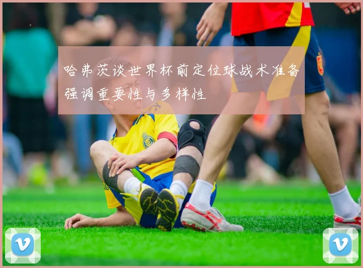 哈弗茨谈世界杯前定位球战术准备强调重要性与多样性
