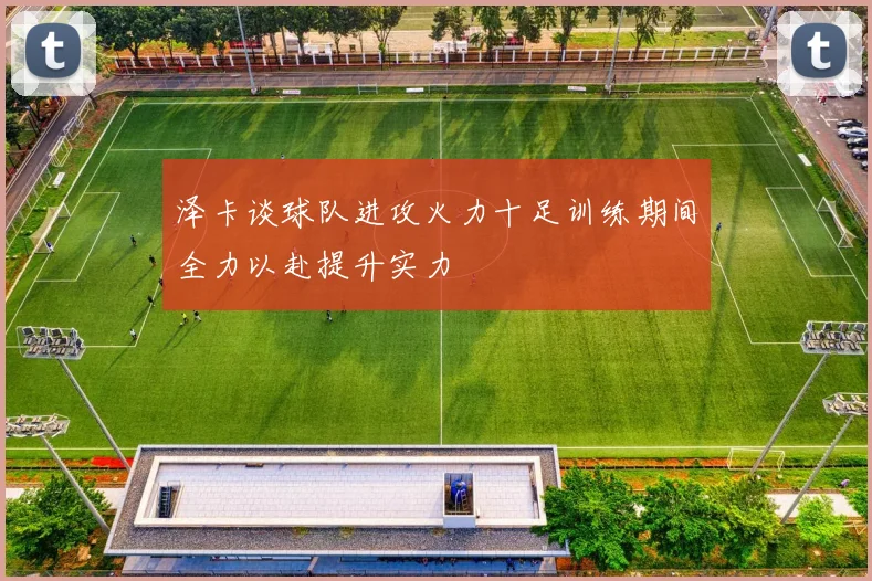 泽卡谈球队进攻火力十足训练期间全力以赴提升实力