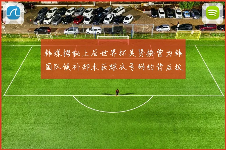 韩媒揭秘上届世界杯吴贤揆曾为韩国队候补却未获球衣号码的背后故事