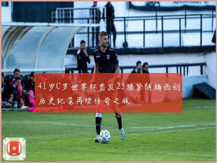 41岁C罗世界杯首发25场紧随梅西创历史纪录再续传奇之旅