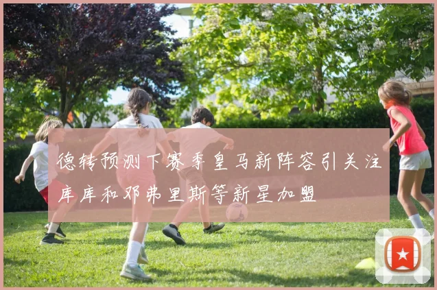 德转预测下赛季皇马新阵容引关注库库和邓弗里斯等新星加盟