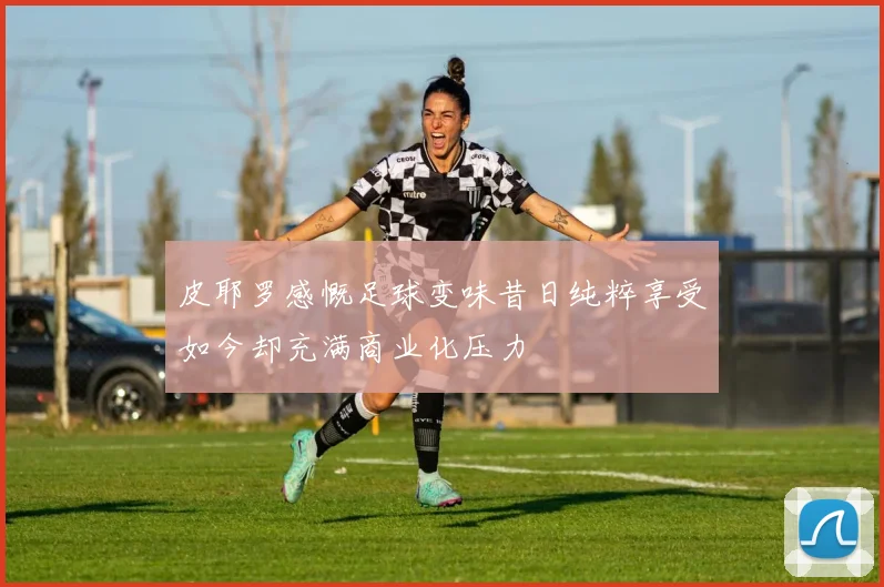 皮耶罗感慨足球变味昔日纯粹享受如今却充满商业化压力