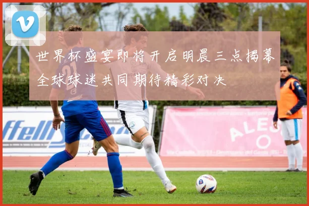 世界杯盛宴即将开启明晨三点揭幕全球球迷共同期待精彩对决