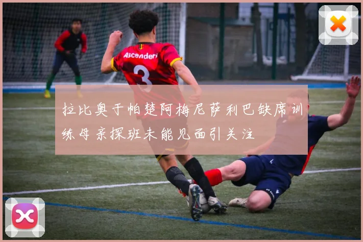拉比奥于帕楚阿梅尼萨利巴缺席训练母亲探班未能见面引关注