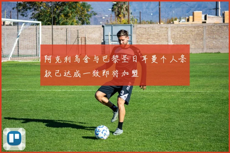 阿克利乌舍与巴黎圣日耳曼个人条款已达成一致即将加盟