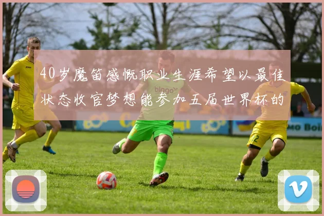 40岁魔笛感慨职业生涯希望以最佳状态收官梦想能参加五届世界杯的壮举