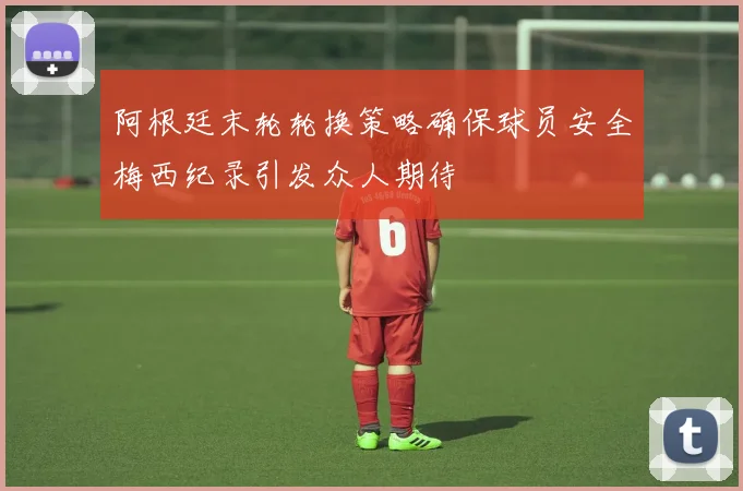 阿根廷末轮轮换策略确保球员安全梅西纪录引发众人期待