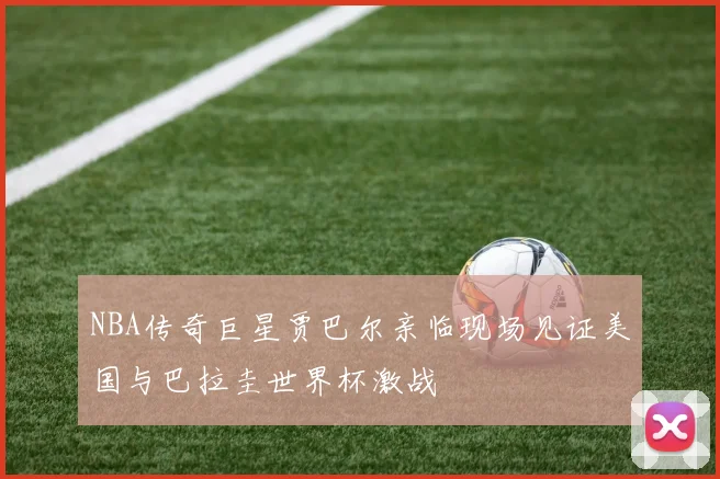 NBA传奇巨星贾巴尔亲临现场见证美国与巴拉圭世界杯激战