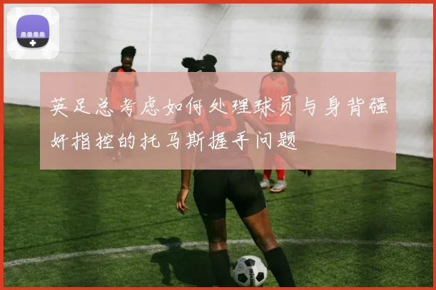 英足总考虑如何处理球员与身背强奸指控的托马斯握手问题