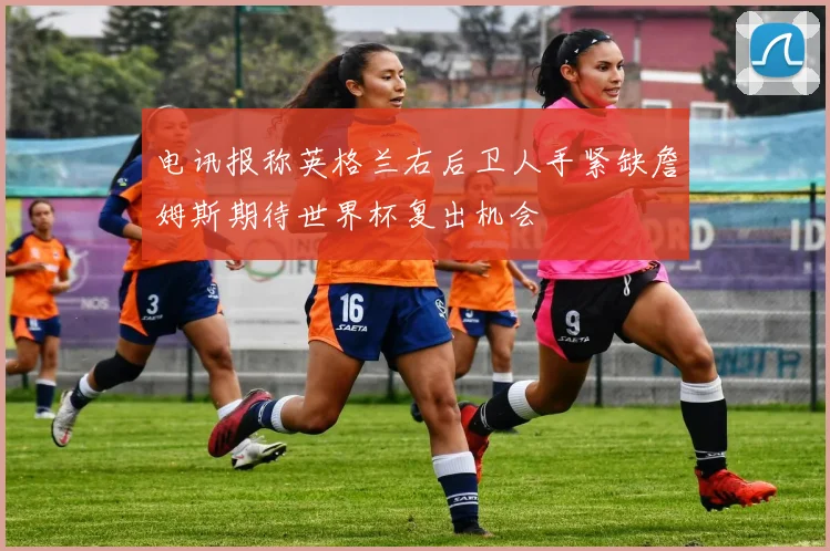 电讯报称英格兰右后卫人手紧缺詹姆斯期待世界杯复出机会