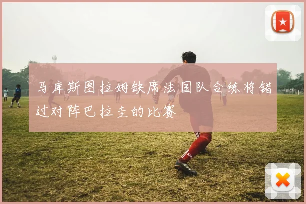 马库斯图拉姆缺席法国队合练将错过对阵巴拉圭的比赛