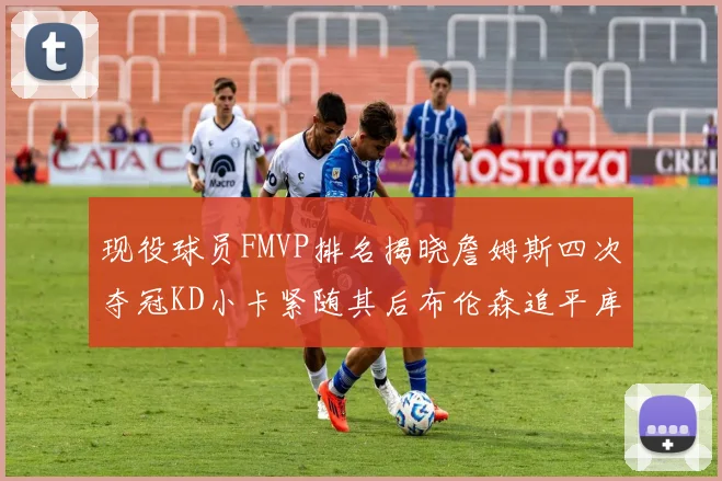 现役球员FMVP排名揭晓詹姆斯四次夺冠KD小卡紧随其后布伦森追平库里约基奇等