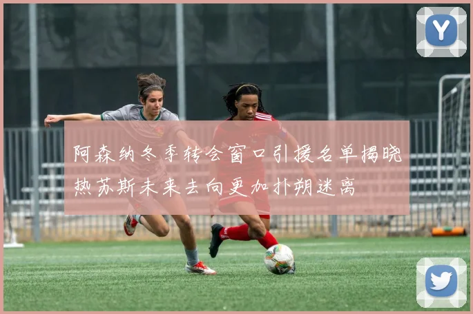 阿森纳冬季转会窗口引援名单揭晓热苏斯未来去向更加扑朔迷离
